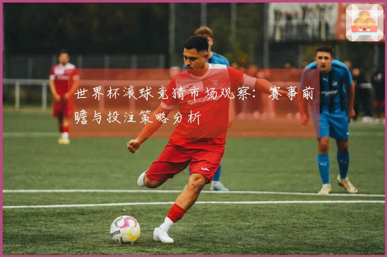世界杯滚球竞猜市场观察：赛事前瞻与投注策略分析