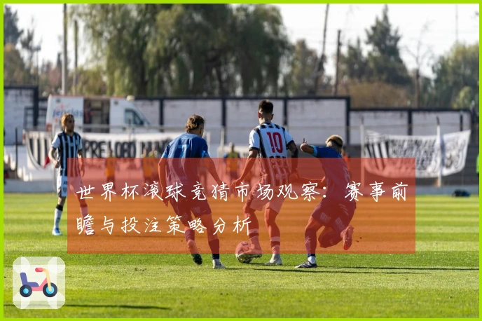 世界杯滚球竞猜市场观察：赛事前瞻与投注策略分析