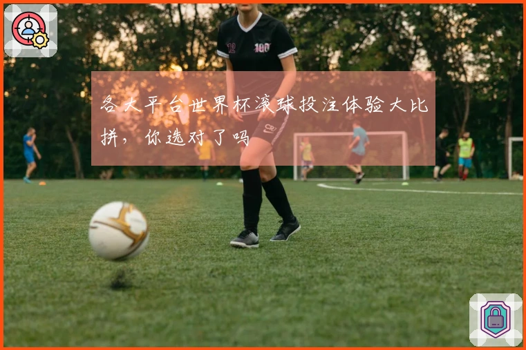 各大平台世界杯滚球投注体验大比拼，你选对了吗